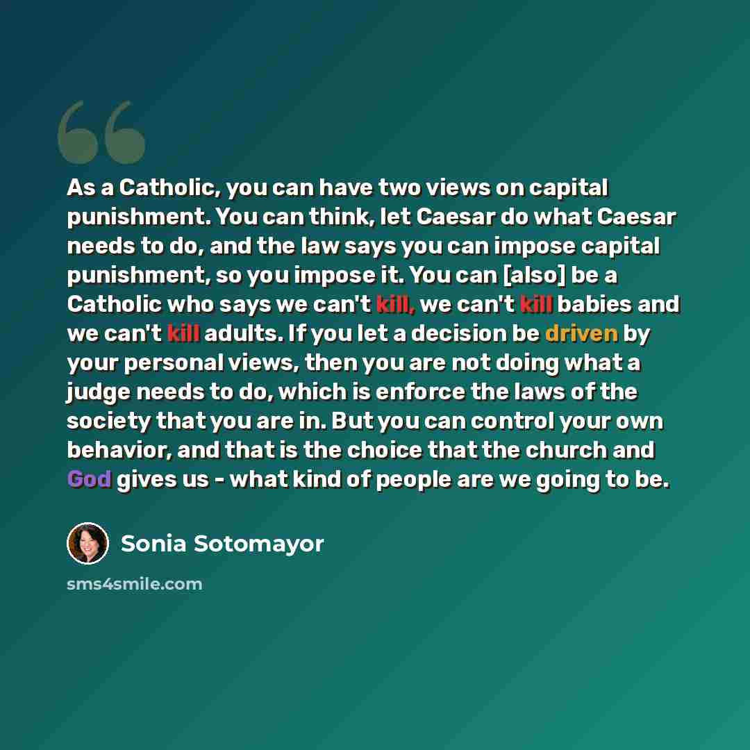 “As a Catholic, you can have two views on capital punishment. You can think, let Caesar do what Caesar needs to do, and the law says you can impose capital punishment, so you impose it. You can [also] be a Catholic who says we can't kill, we can't kill babies and we can't kill adults. If you let a…” quote by Sonia Sotomayor