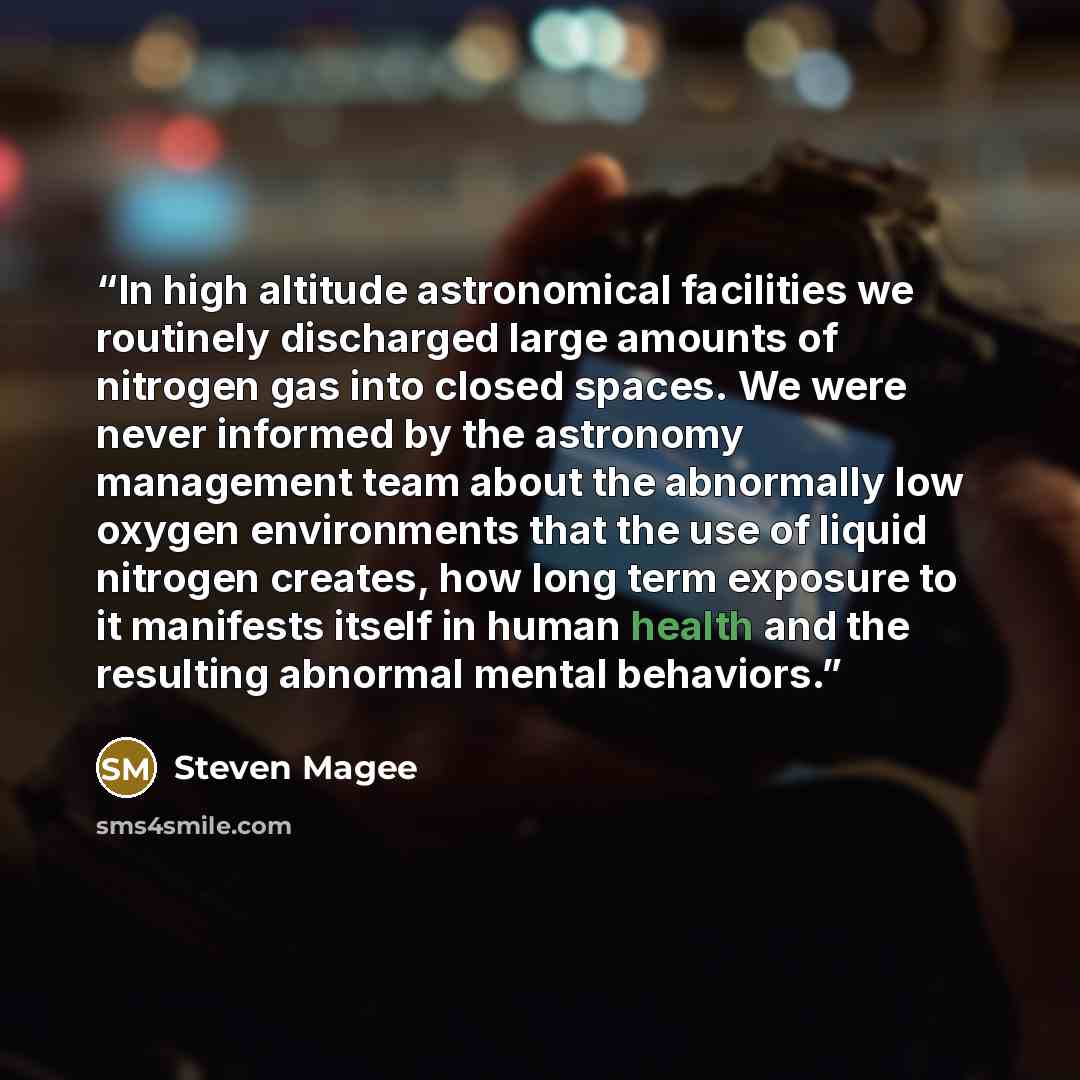“In high altitude astronomical facilities we routinely discharged large amounts of nitrogen gas into closed spaces. We were never informed by the astronomy management team about the abnormally low oxygen environments that the use of liquid nitrogen creates, how long term exposure to it manifests…” quote by Steven Magee