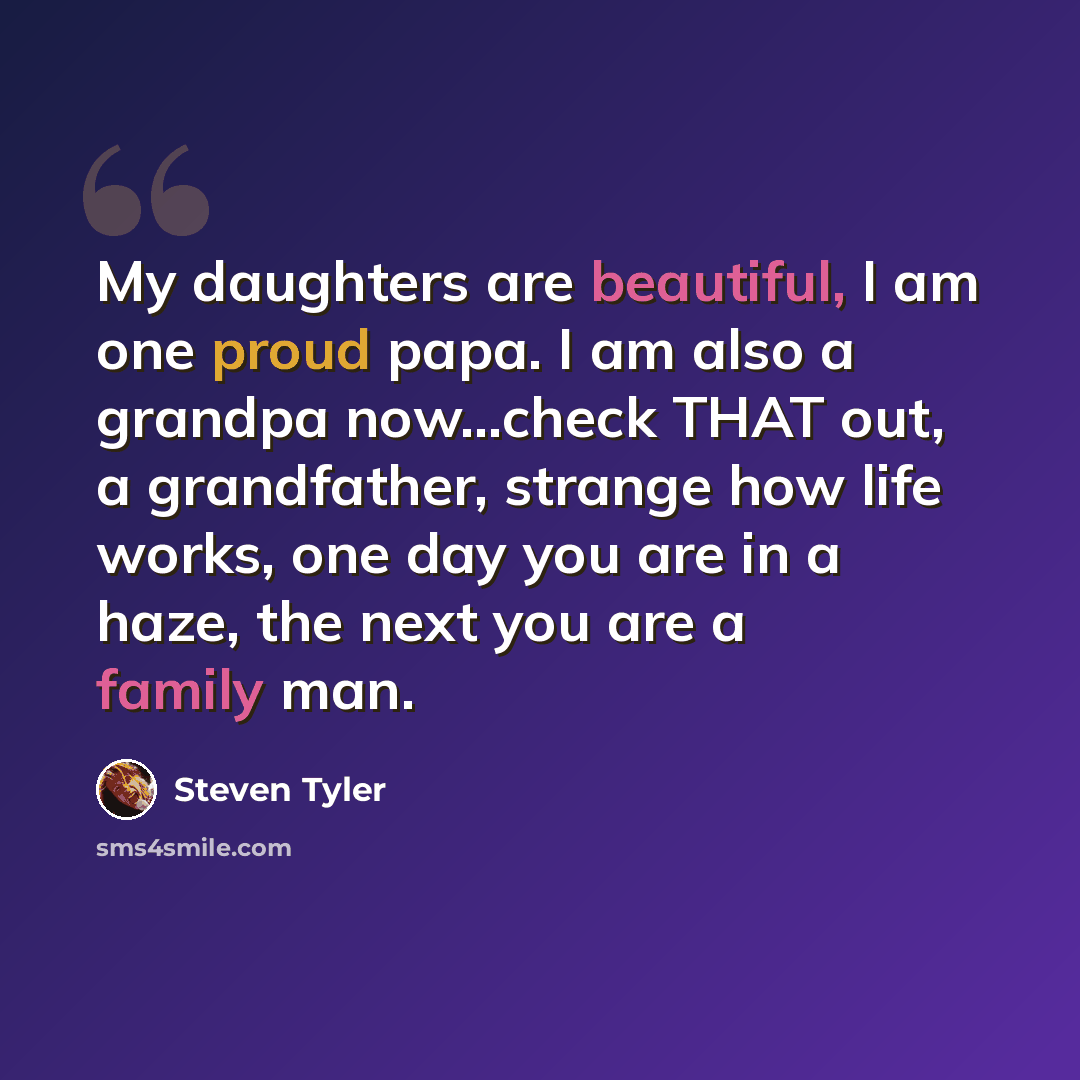 “My daughters are beautiful, I am one proud papa. I am also a grandpa now...check THAT out, a grandfather, strange how life works, one day you are in a haze, the next you are a family man.” quote by Steven Tyler