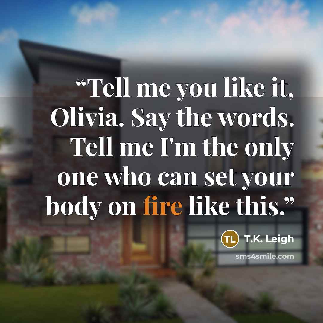 “Tell me you like it, Olivia. Say the words. Tell me I'm the only one who can set your body on fire like this.” quote by T.K. Leigh
