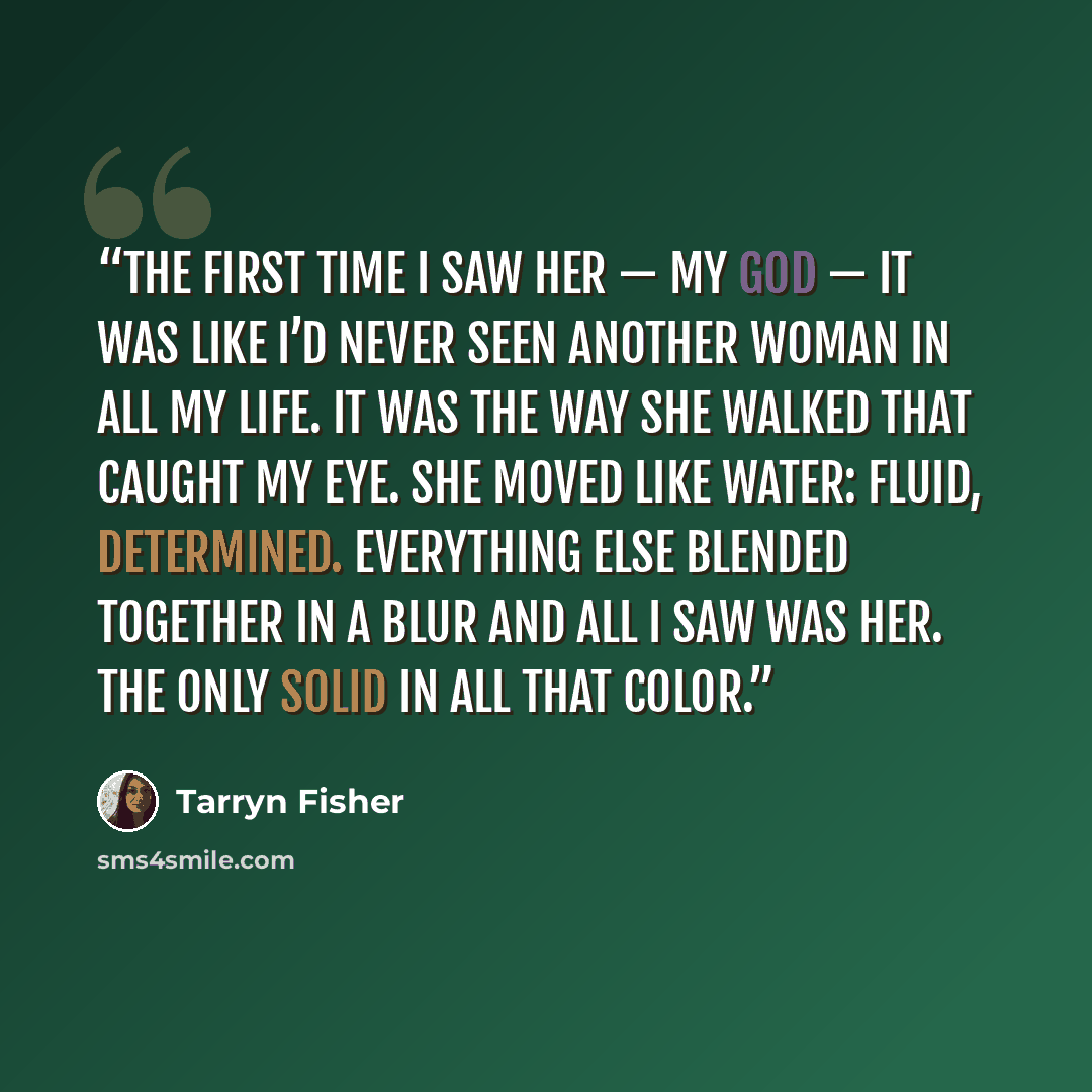 “The first time I saw her — my God — it was like I’d never seen another woman in all my life. It was the way she walked that caught my eye. She moved like water: fluid, determined. Everything else blended together in a blur and all I saw was her. The only solid in all that color.” quote by Tarryn Fisher