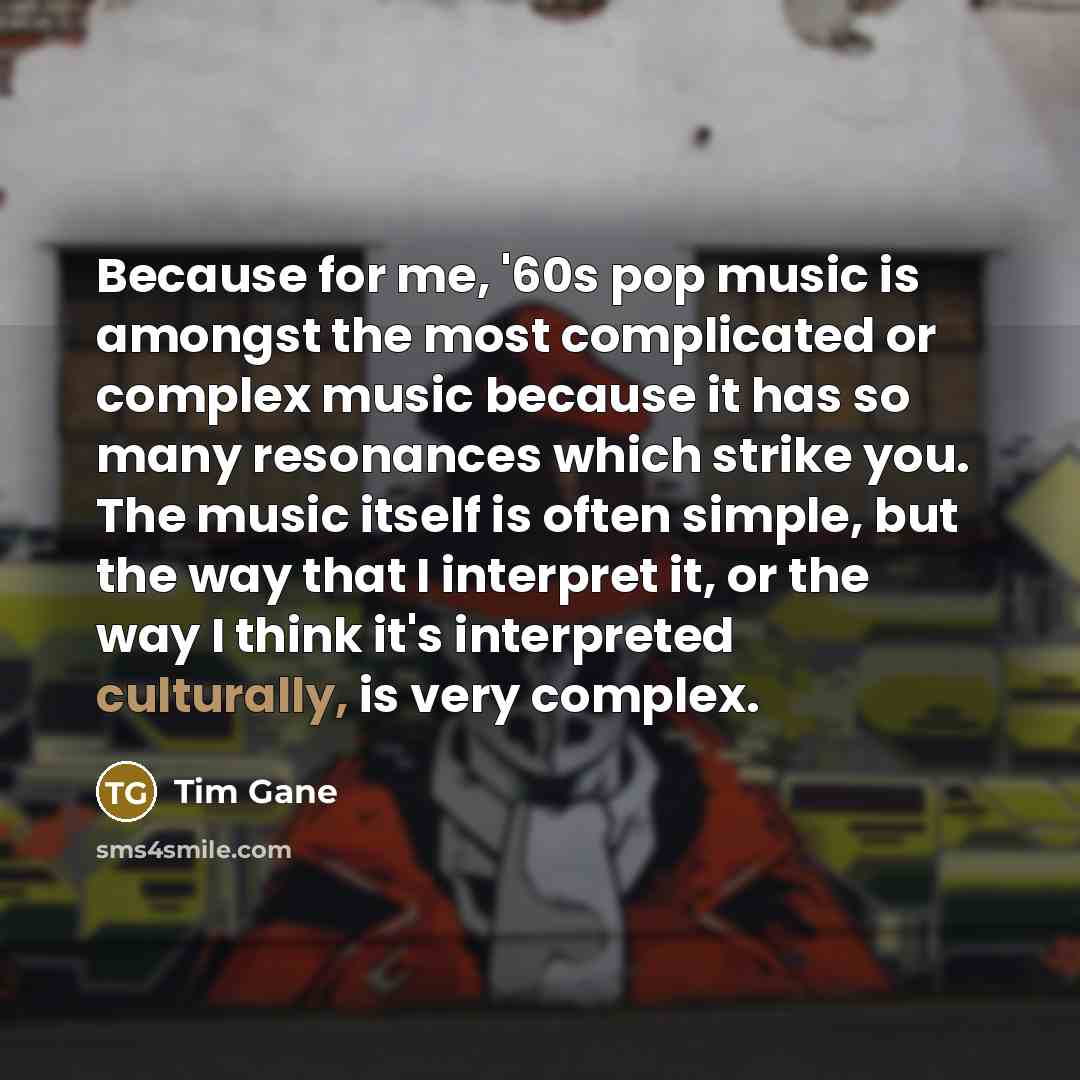 “Because for me, '60s pop music is amongst the most complicated or complex music because it has so many resonances which strike you. The music itself is often simple, but the way that I interpret it, or the way I think it's interpreted culturally, is very complex.” quote by Tim Gane