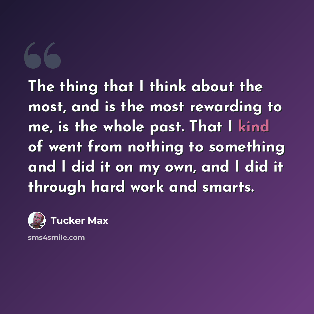 “The thing that I think about the most, and is the most rewarding to me, is the whole past. That I kind of went from nothing to something and I did it on my own, and I did it through hard work and smarts.” quote by Tucker Max