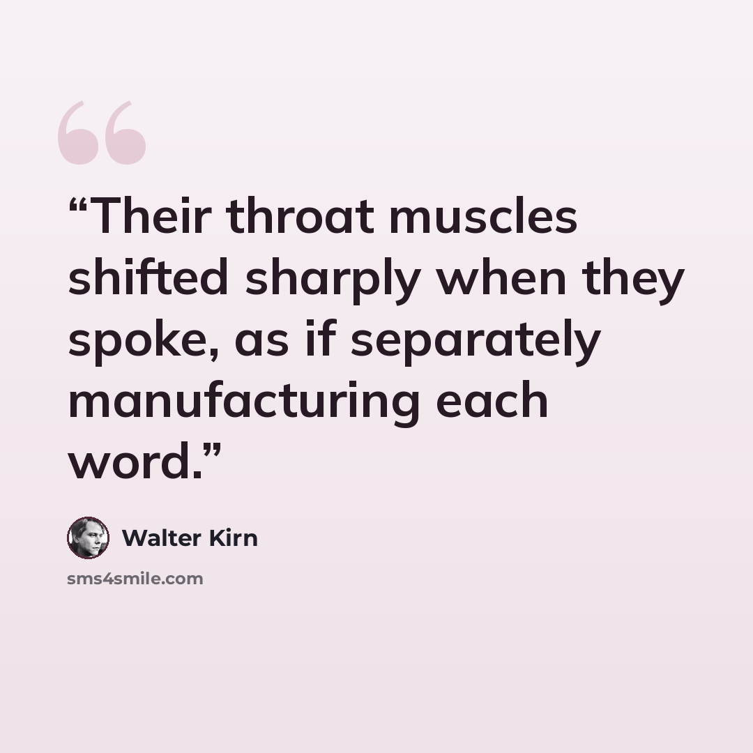 “Their throat muscles shifted sharply when they spoke, as if separately manufacturing each word.” quote by Walter Kirn