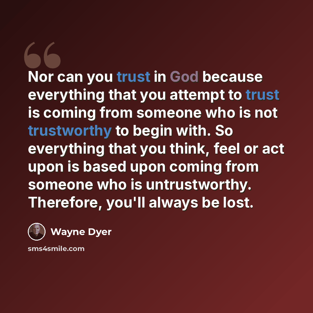 “Nor can you trust in God because everything that you attempt to trust is coming from someone who is not trustworthy to begin with. So everything that you think, feel or act upon is based upon coming from someone who is untrustworthy. Therefore, you'll always be lost.” quote by Wayne Dyer