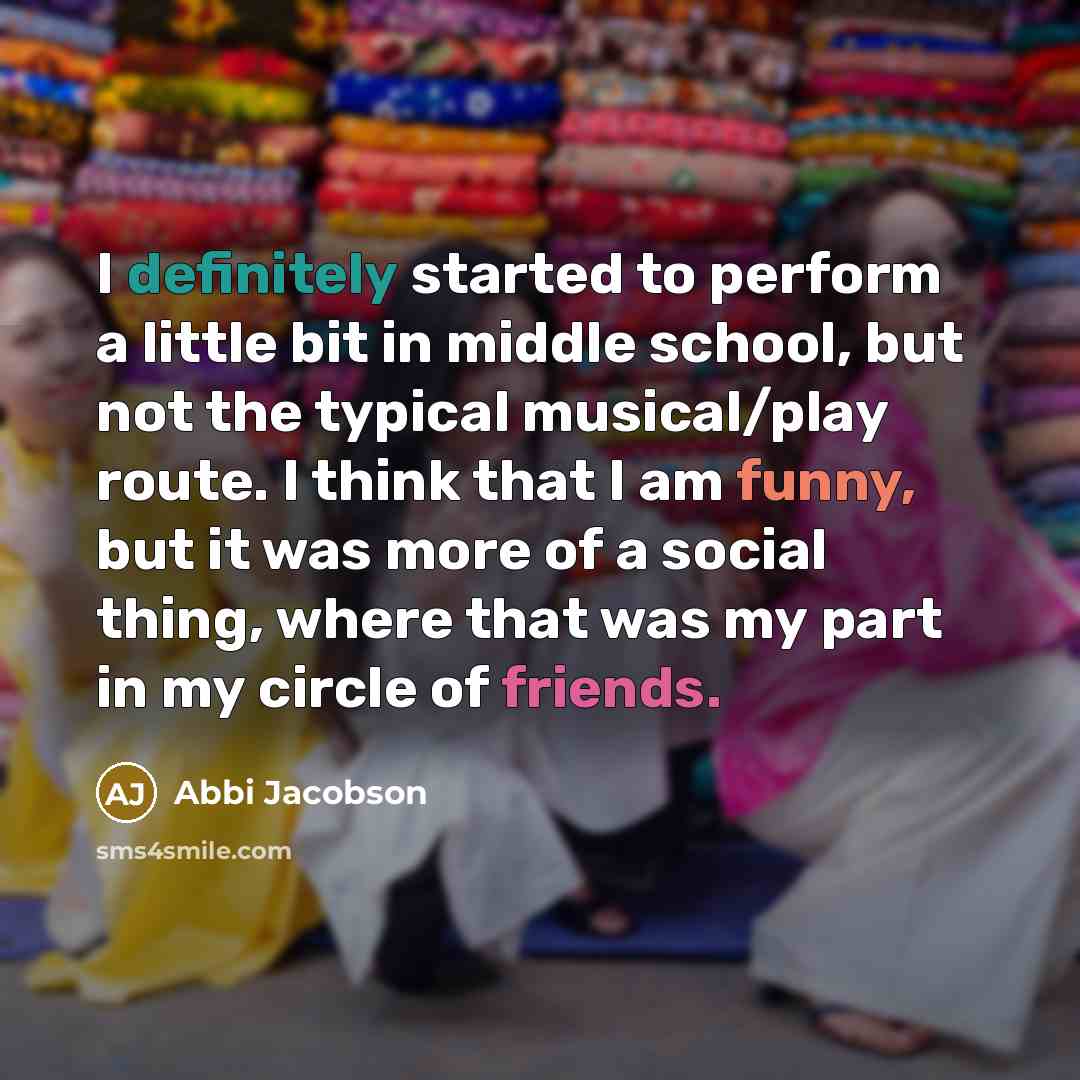 “I definitely started to perform a little bit in middle school, but not the typical musical/play route. I think that I am funny, but it was more of a social thing, where that was my part in my circle of friends.” quote by Abbi Jacobson