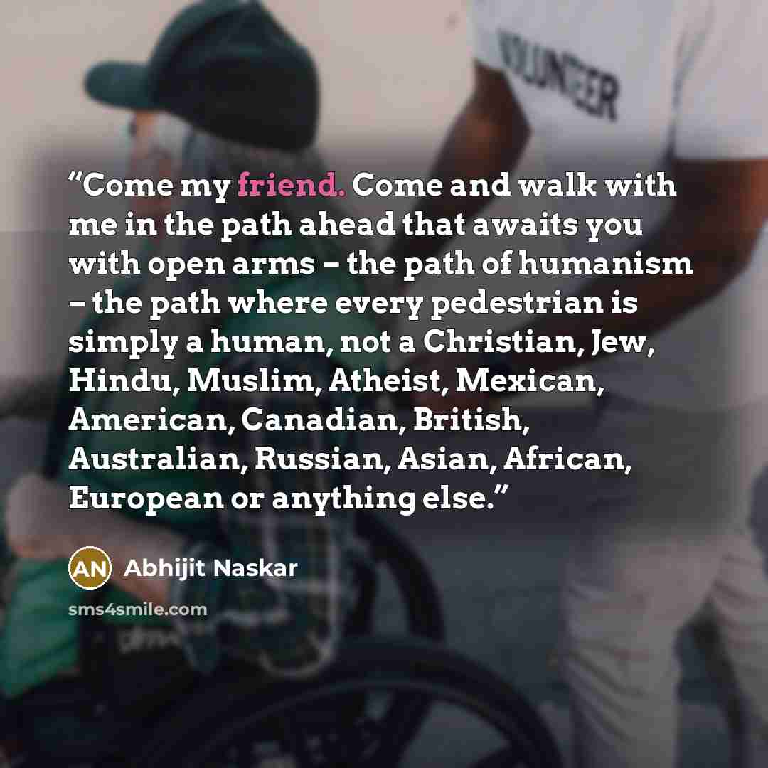 “Come my friend. Come and walk with me in the path ahead that awaits you with open arms – the path of humanism – the path where every pedestrian is simply a human, not a Christian, Jew, Hindu, Muslim, Atheist, Mexican, American, Canadian, British, Australian, Russian, Asian, African, European or…” quote by Abhijit Naskar