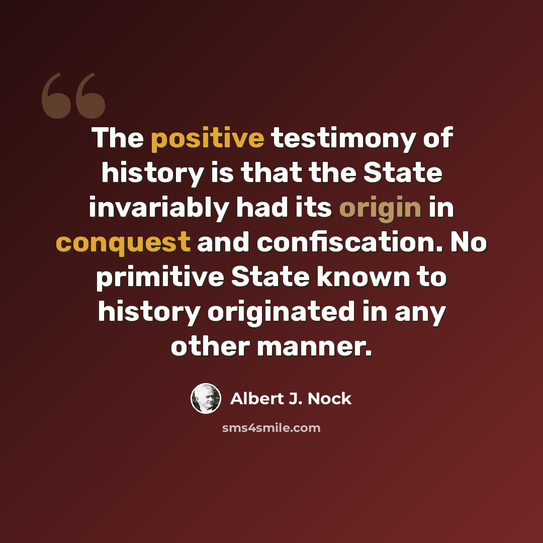 “The positive testimony of history is that the State invariably had its origin in conquest and confiscation. No primitive State known to history originated in any other manner.” quote by Albert J. Nock