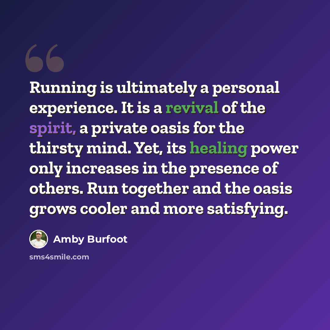 “Running is ultimately a personal experience. It is a revival of the spirit, a private oasis for the thirsty mind. Yet, its healing power only increases in the presence of others. Run together and the oasis grows cooler and more satisfying.” quote by Amby Burfoot