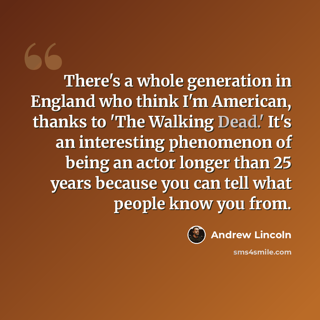 “There's a whole generation in England who think I'm American, thanks to 'The Walking Dead.' It's an interesting phenomenon of being an actor longer than 25 years because you can tell what people know you from.” quote by Andrew Lincoln