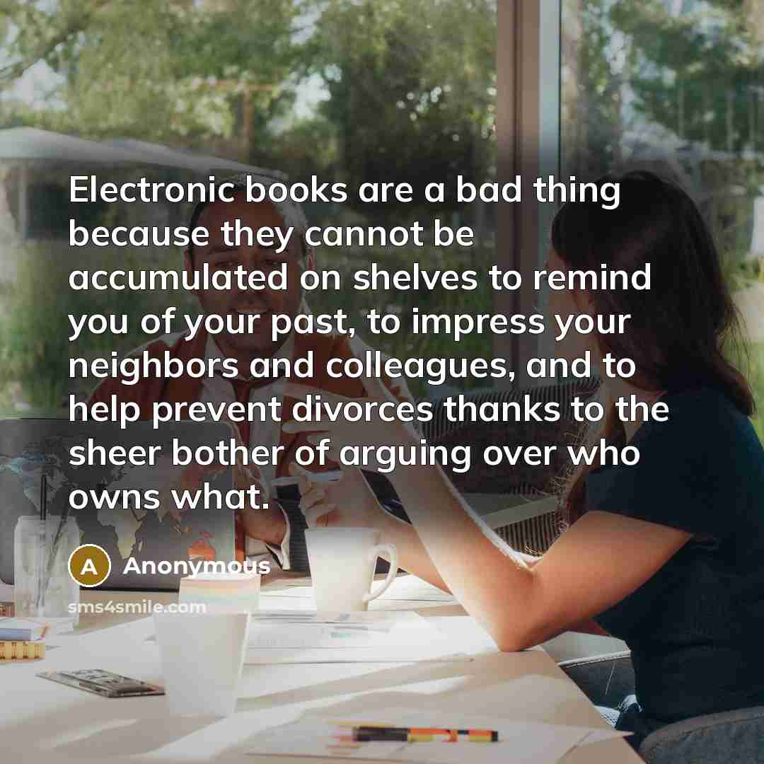 “Electronic books are a bad thing because they cannot be accumulated on shelves to remind you of your past, to impress your neighbors and colleagues, and to help prevent divorces thanks to the sheer bother of arguing over who owns what.” quote by Anonymous
