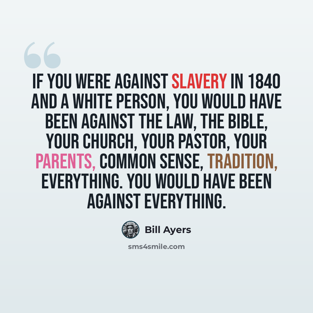 “If you were against slavery in 1840 and a white person, you would have been against the law, the Bible, your church, your pastor, your parents, common sense, tradition, everything. You would have been against everything.” quote by Bill Ayers