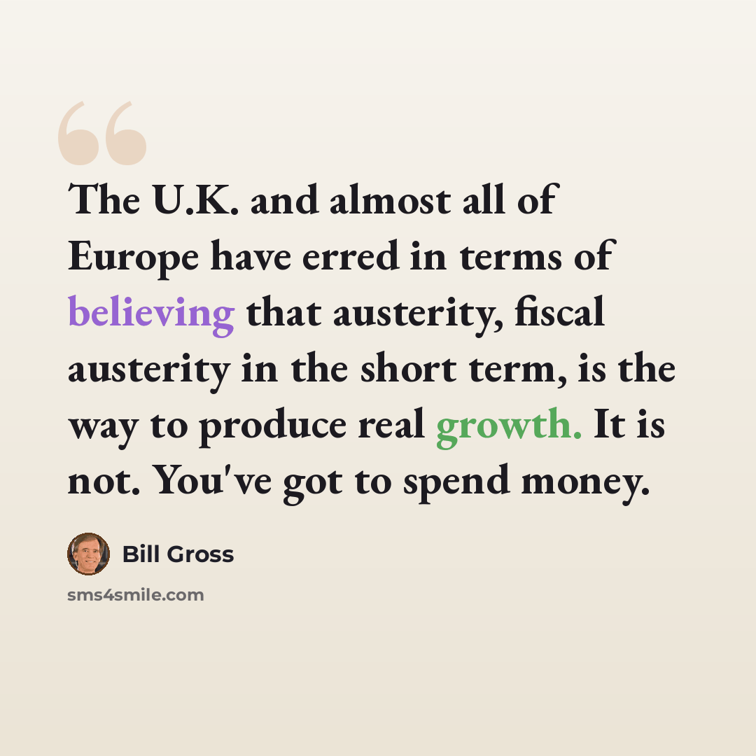 “The U.K. and almost all of Europe have erred in terms of believing that austerity, fiscal austerity in the short term, is the way to produce real growth. It is not. You've got to spend money.” quote by Bill Gross