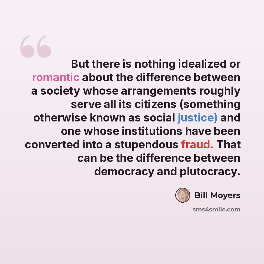 “But there is nothing idealized or romantic about the difference between a society whose arrangements roughly serve all its citizens (something otherwise known as social justice) and one whose institutions have been converted into a stupendous fraud. That can be the difference between democracy and…” quote by Bill Moyers