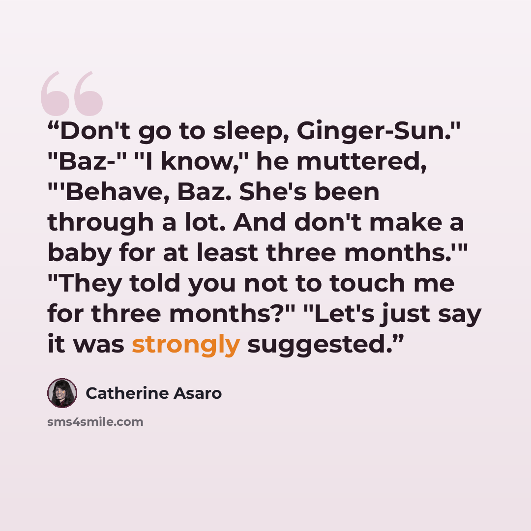 “Don't go to sleep, Ginger-Sun." "Baz-" "I know," he muttered, "'Behave, Baz. She's been through a lot. And don't make a baby for at least three months.'" "They told you not to touch me for three months?" "Let's just say it was strongly suggested.” quote by Catherine Asaro