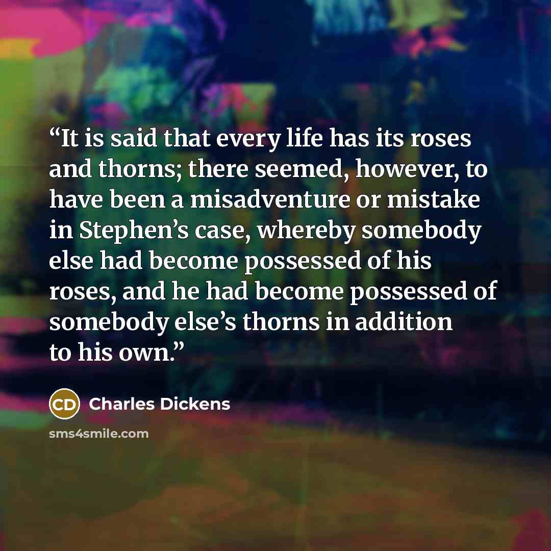 “It is said that every life has its roses and thorns; there seemed, however, to have been a misadventure or mistake in Stephen’s case, whereby somebody else had become possessed of his roses, and he had become possessed of somebody else’s thorns in addition to his own.” quote by Charles Dickens