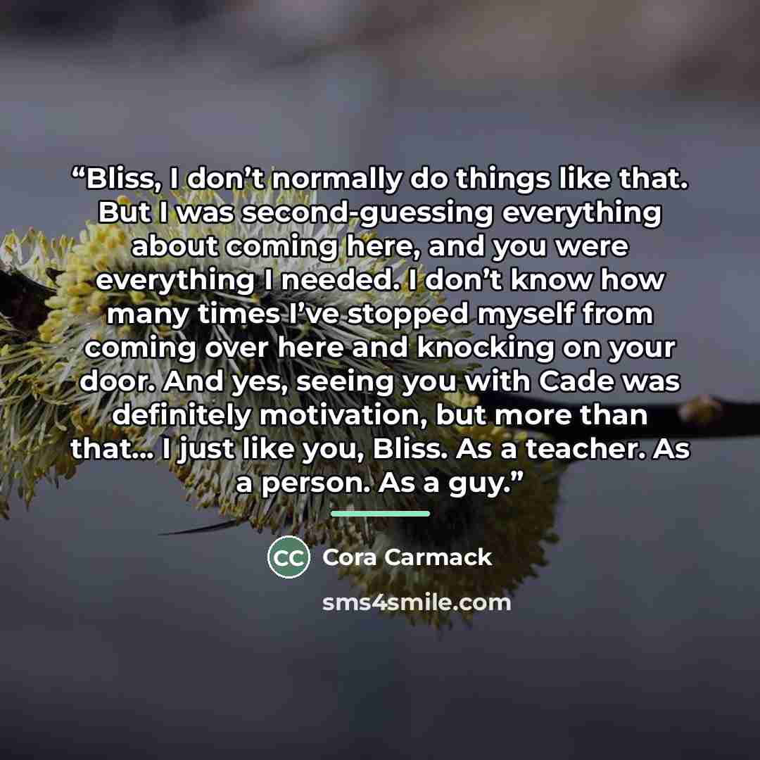 “Bliss, I don’t normally do things like that. But I was second-guessing everything about coming here, and you were everything I needed. I don’t know how many times I’ve stopped myself from coming over here and knocking on your door. And yes, seeing you with Cade was definitely motivation, but more…” quote by Cora Carmack