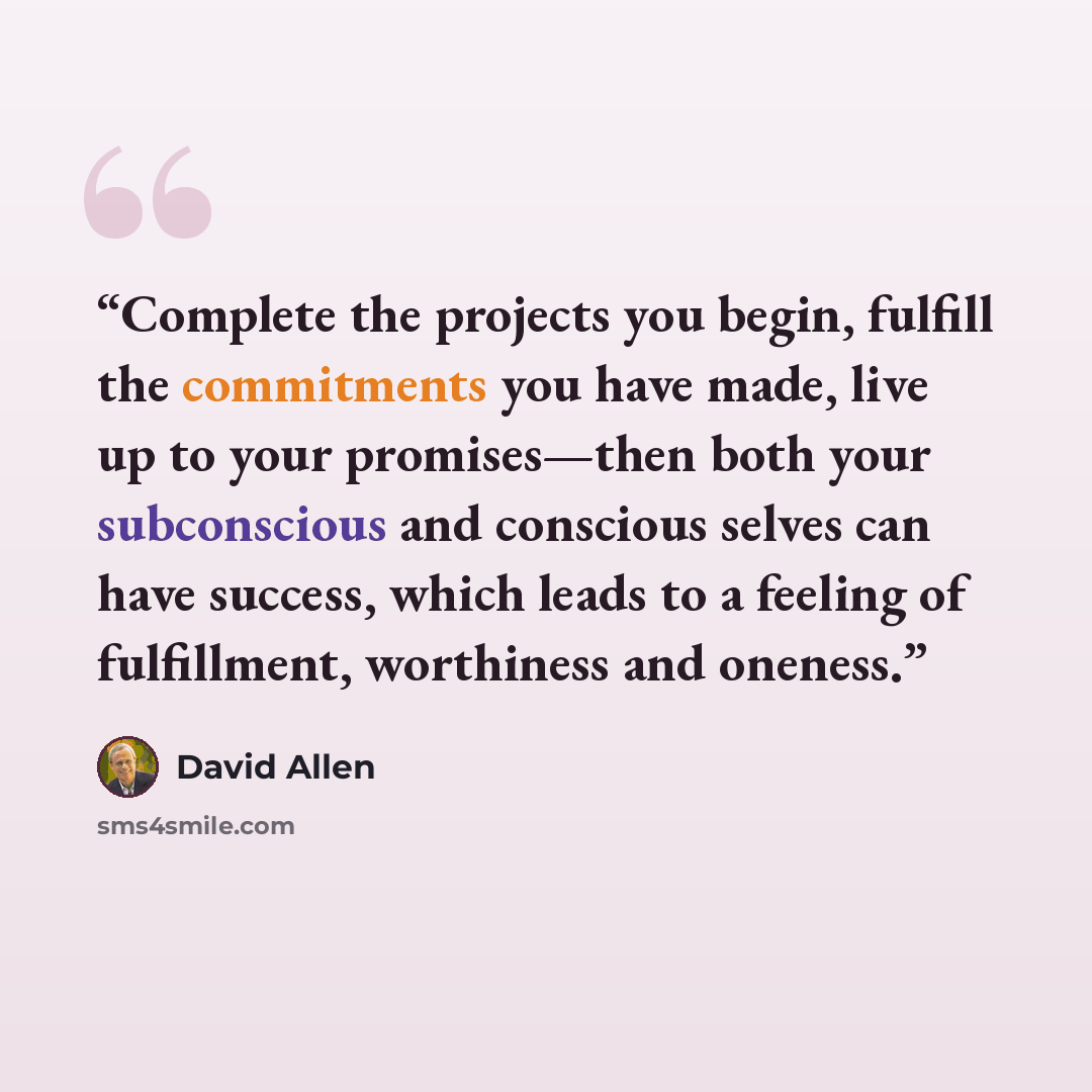 “Complete the projects you begin, fulfill the commitments you have made, live up to your promises—then both your subconscious and conscious selves can have success, which leads to a feeling of fulfillment, worthiness and oneness.” quote by David Allen