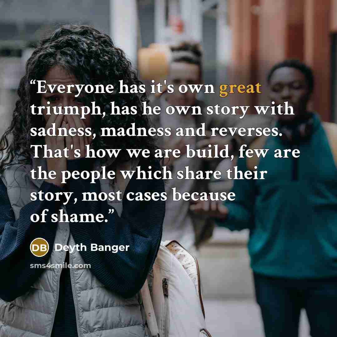 “Everyone has it's own great triumph, has he own story with sadness, madness and reverses. That's how we are build, few are the people which share their story, most cases because of shame.” quote by Deyth Banger