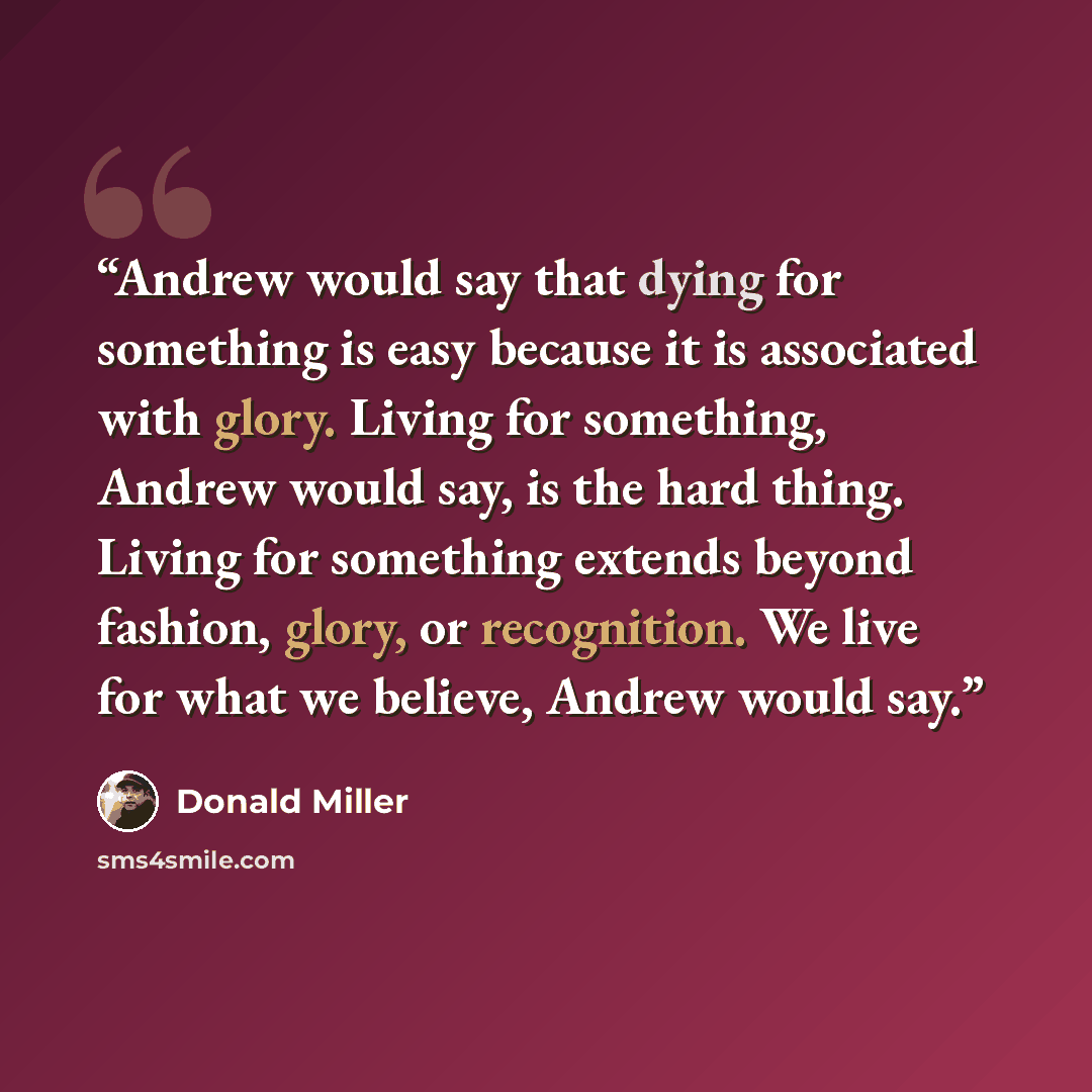 “Andrew would say that dying for something is easy because it is associated with glory. Living for something, Andrew would say, is the hard thing. Living for something extends beyond fashion, glory, or recognition. We live for what we believe, Andrew would say.” quote by Donald Miller