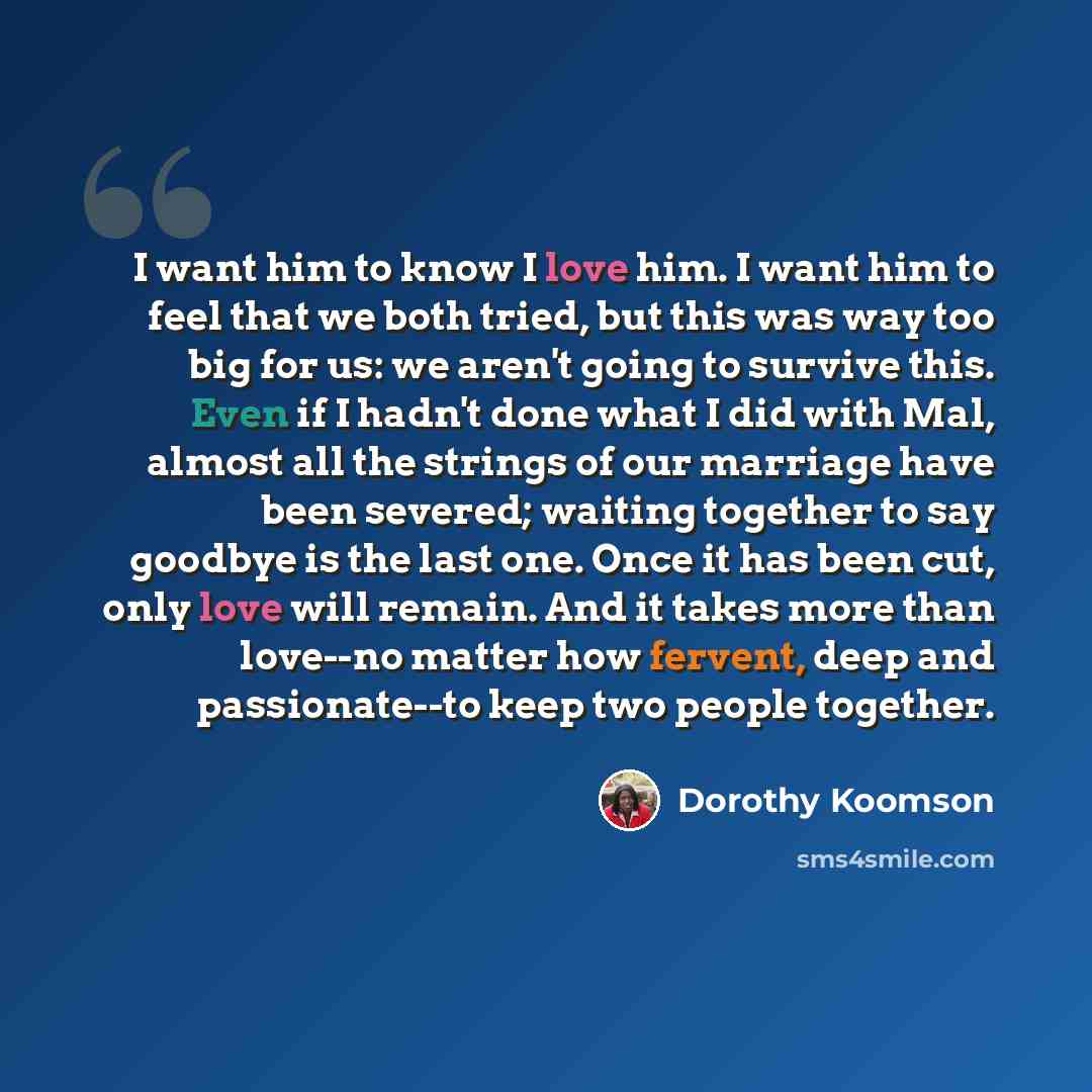 “I want him to know I love him. I want him to feel that we both tried, but this was way too big for us: we aren't going to survive this. Even if I hadn't done what I did with Mal, almost all the strings of our marriage have been severed; waiting together to say goodbye is the last one. Once it has…” quote by Dorothy Koomson