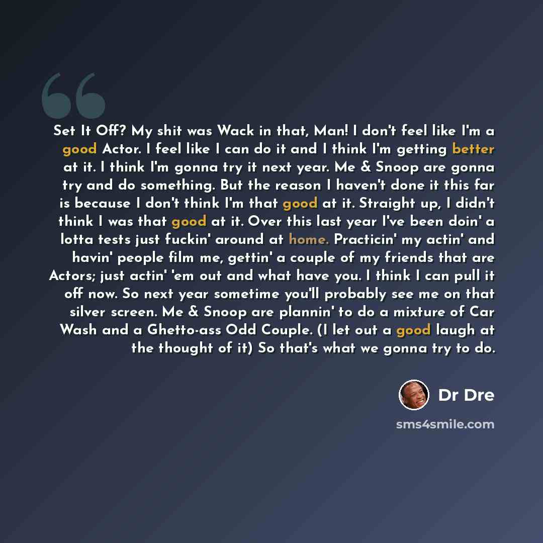 “Set It Off? My shit was Wack in that, Man! I don't feel like I'm a good Actor. I feel like I can do it and I think I'm getting better at it. I think I'm gonna try it next year. Me & Snoop are gonna try and do something. But the reason I haven't done it this far is because I don't think I'm that…” quote by Dr Dre