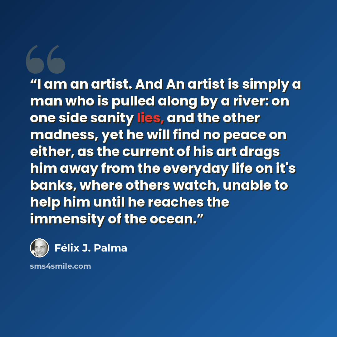 “I am an artist. And An artist is simply a man who is pulled along by a river: on one side sanity lies, and the other madness, yet he will find no peace on either, as the current of his art drags him away from the everyday life on it's banks, where others watch, unable to help him until he reaches…” quote by Félix J. Palma