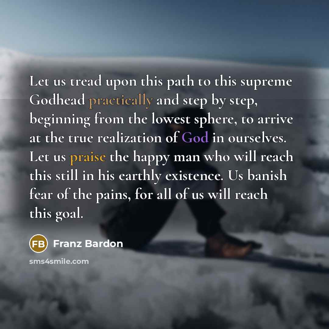 “Let us tread upon this path to this supreme Godhead practically and step by step, beginning from the lowest sphere, to arrive at the true realization of God in ourselves. Let us praise the happy man who will reach this still in his earthly existence. Us banish fear of the pains, for all of us will…” quote by Franz Bardon