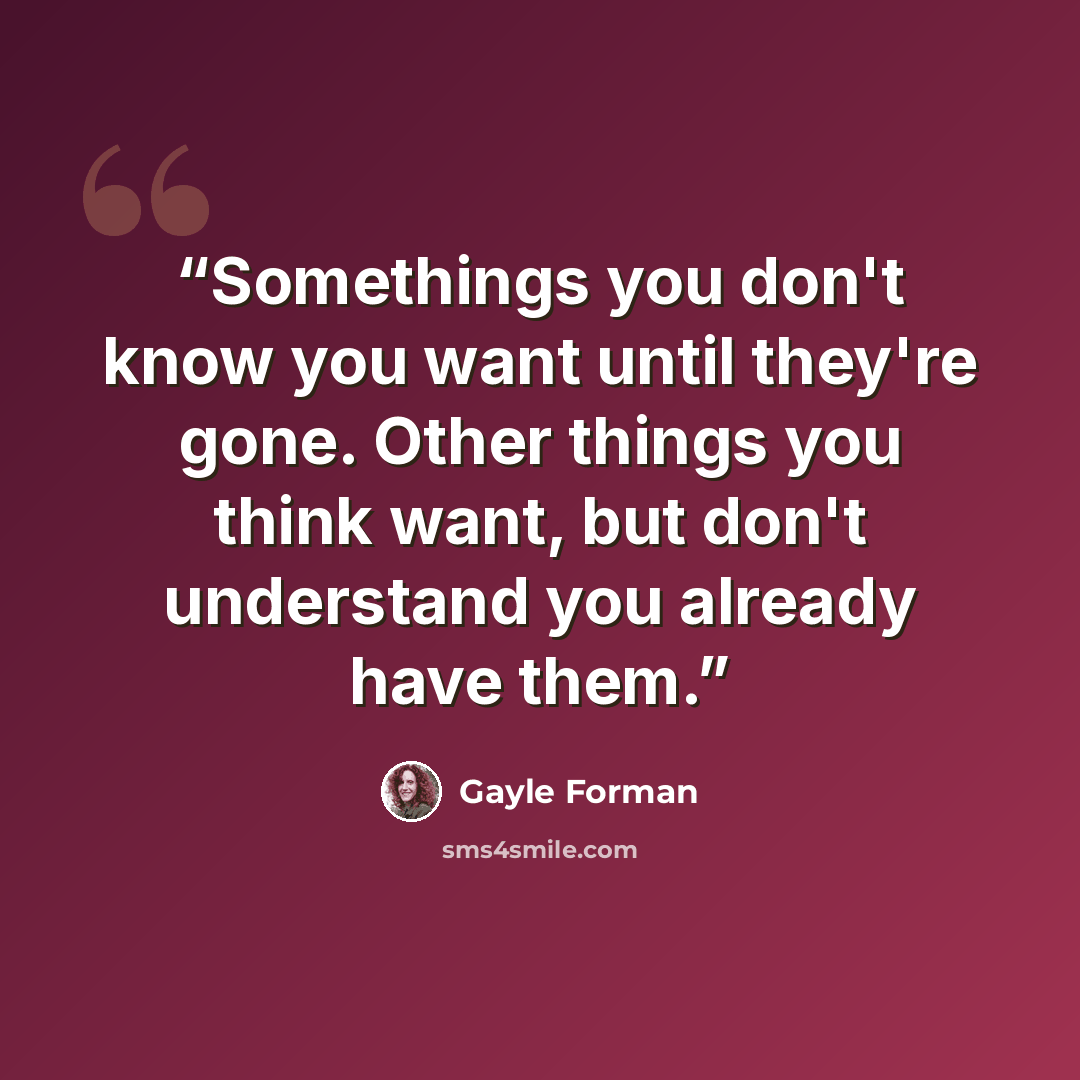 “Somethings you don't know you want until they're gone. Other things you think want, but don't understand you already have them.” quote by Gayle Forman