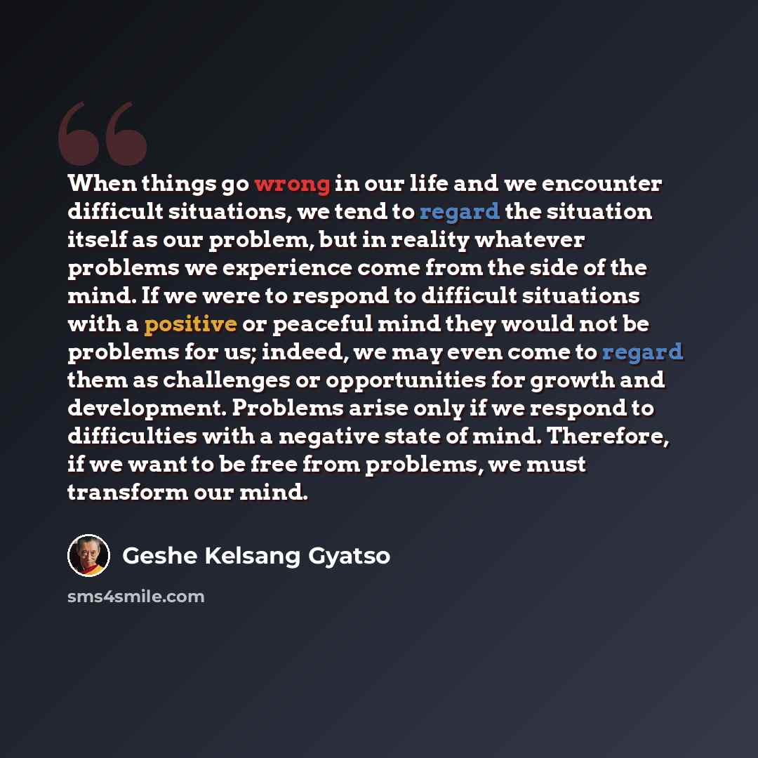 “When things go wrong in our life and we encounter difficult situations, we tend to regard the situation itself as our problem, but in reality whatever problems we experience come from the side of the mind. If we were to respond to difficult situations with a positive or peaceful mind they would…” quote by Geshe Kelsang Gyatso