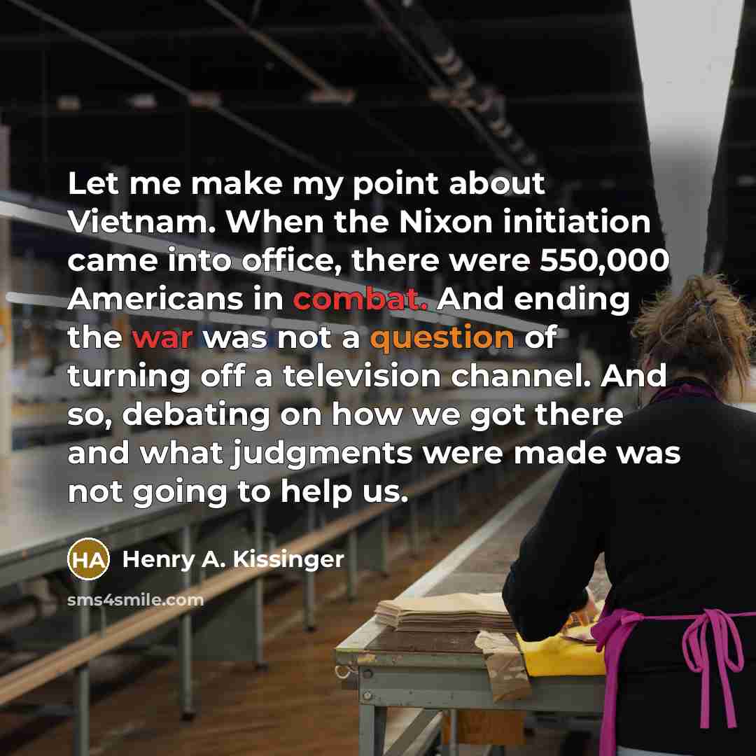 “Let me make my point about Vietnam. When the Nixon initiation came into office, there were 550,000 Americans in combat. And ending the war was not a question of turning off a television channel. And so, debating on how we got there and what judgments were made was not going to help us.” quote by Henry A. Kissinger