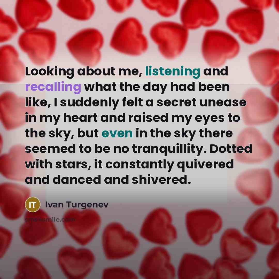 “Looking about me, listening and recalling what the day had been like, I suddenly felt a secret unease in my heart and raised my eyes to the sky, but even in the sky there seemed to be no tranquillity. Dotted with stars, it constantly quivered and danced and shivered.” quote by Ivan Turgenev