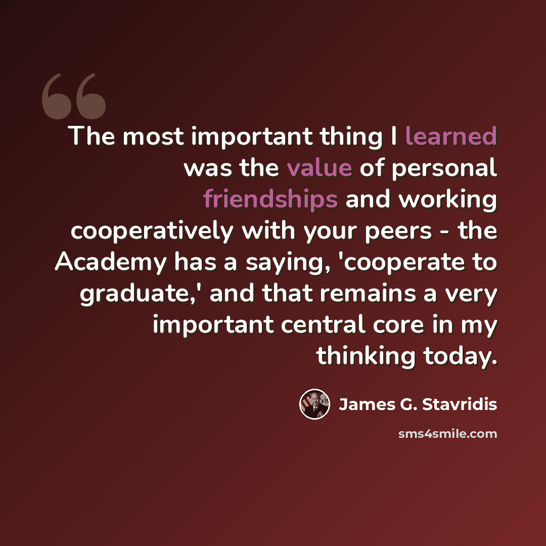 “The most important thing I learned was the value of personal friendships and working cooperatively with your peers - the Academy has a saying, 'cooperate to graduate,' and that remains a very important central core in my thinking today.” quote by James G. Stavridis
