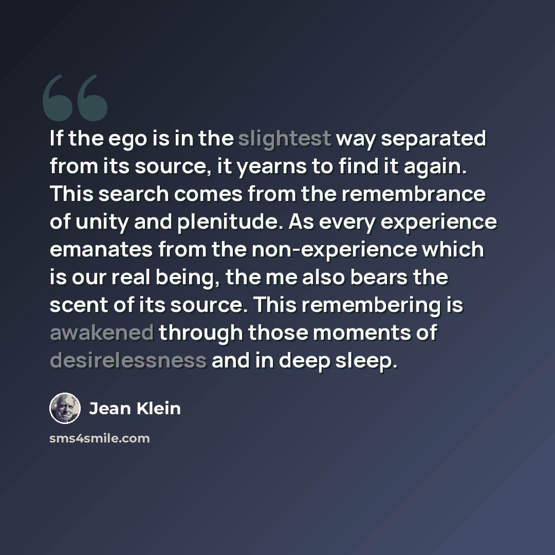 “If the ego is in the slightest way separated from its source, it yearns to find it again. This search comes from the remembrance of unity and plenitude. As every experience emanates from the non-experience which is our real being, the me also bears the scent of its source. This remembering is…” quote by Jean Klein