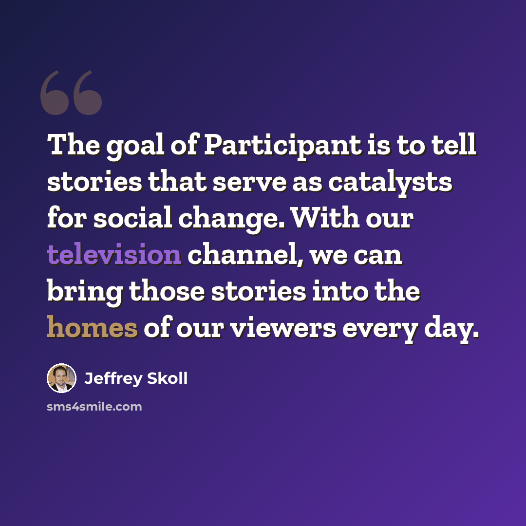 “The goal of Participant is to tell stories that serve as catalysts for social change. With our television channel, we can bring those stories into the homes of our viewers every day.” quote by Jeffrey Skoll