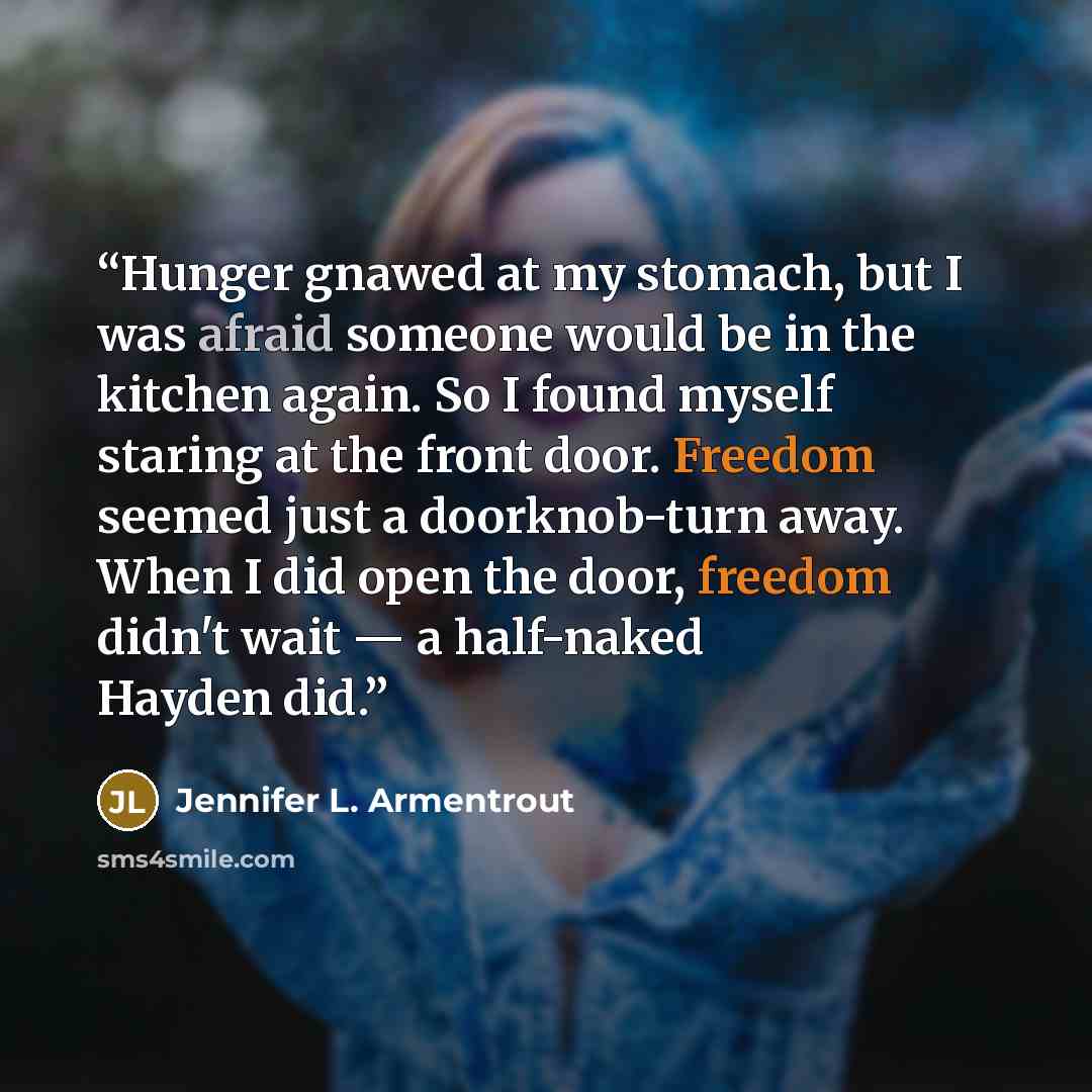 “Hunger gnawed at my stomach, but I was afraid someone would be in the kitchen again. So I found myself staring at the front door. Freedom seemed just a doorknob-turn away. When I did open the door, freedom didn't wait — a half-naked Hayden did.” quote by Jennifer L. Armentrout