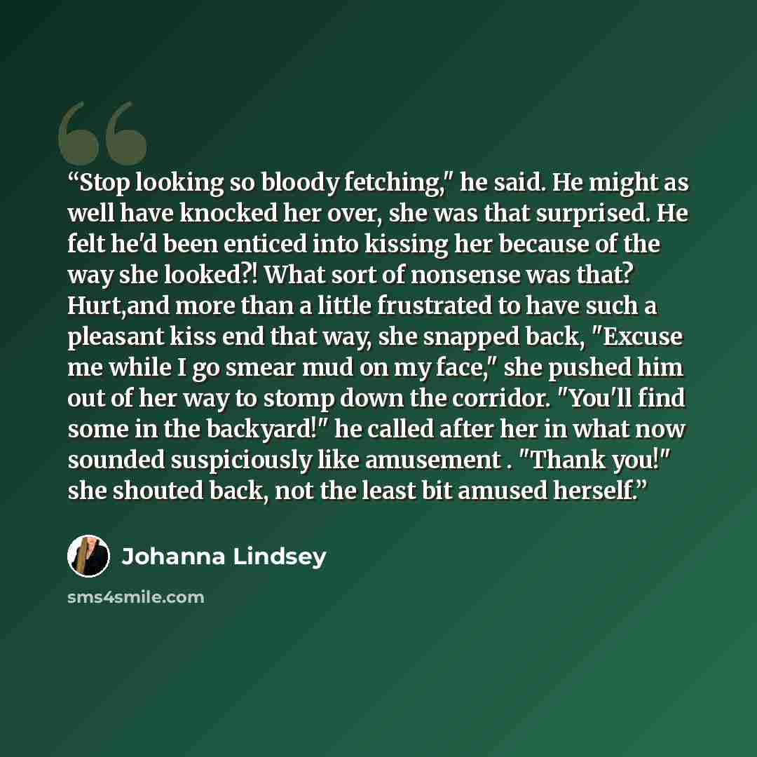 “Stop looking so bloody fetching," he said. He might as well have knocked her over, she was that surprised. He felt he'd been enticed into kissing her because of the way she looked?! What sort of nonsense was that? Hurt,and more than a little frustrated to have such a pleasant kiss end that way…” quote by Johanna Lindsey