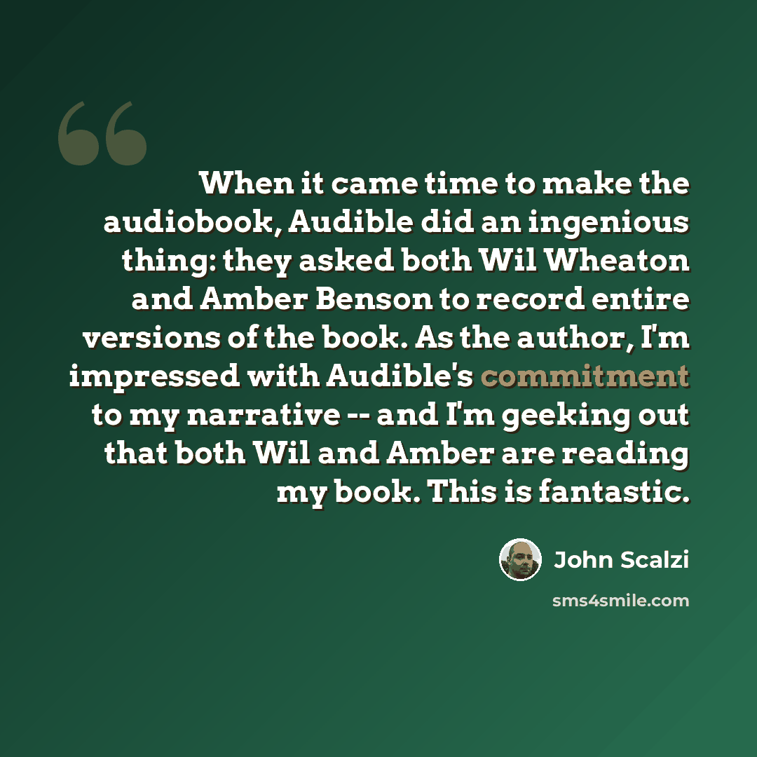 “When it came time to make the audiobook, Audible did an ingenious thing: they asked both Wil Wheaton and Amber Benson to record entire versions of the book. As the author, I'm impressed with Audible's commitment to my narrative -- and I'm geeking out that both Wil and Amber are reading my book…” quote by John Scalzi