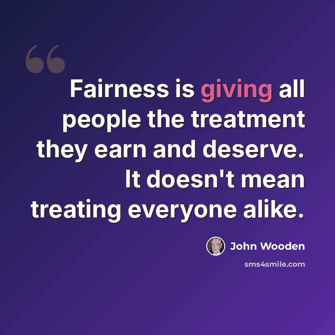“Fairness is giving all people the treatment they earn and deserve. It doesn't mean treating everyone alike.” quote by John Wooden