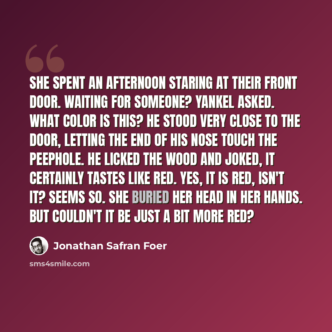 “She spent an afternoon staring at their front door. Waiting for someone? Yankel asked. What color is this? He stood very close to the door, letting the end of his nose touch the peephole. He licked the wood and joked, It certainly tastes like red. Yes, it is red, isn't it? Seems so. She buried her…” quote by Jonathan Safran Foer