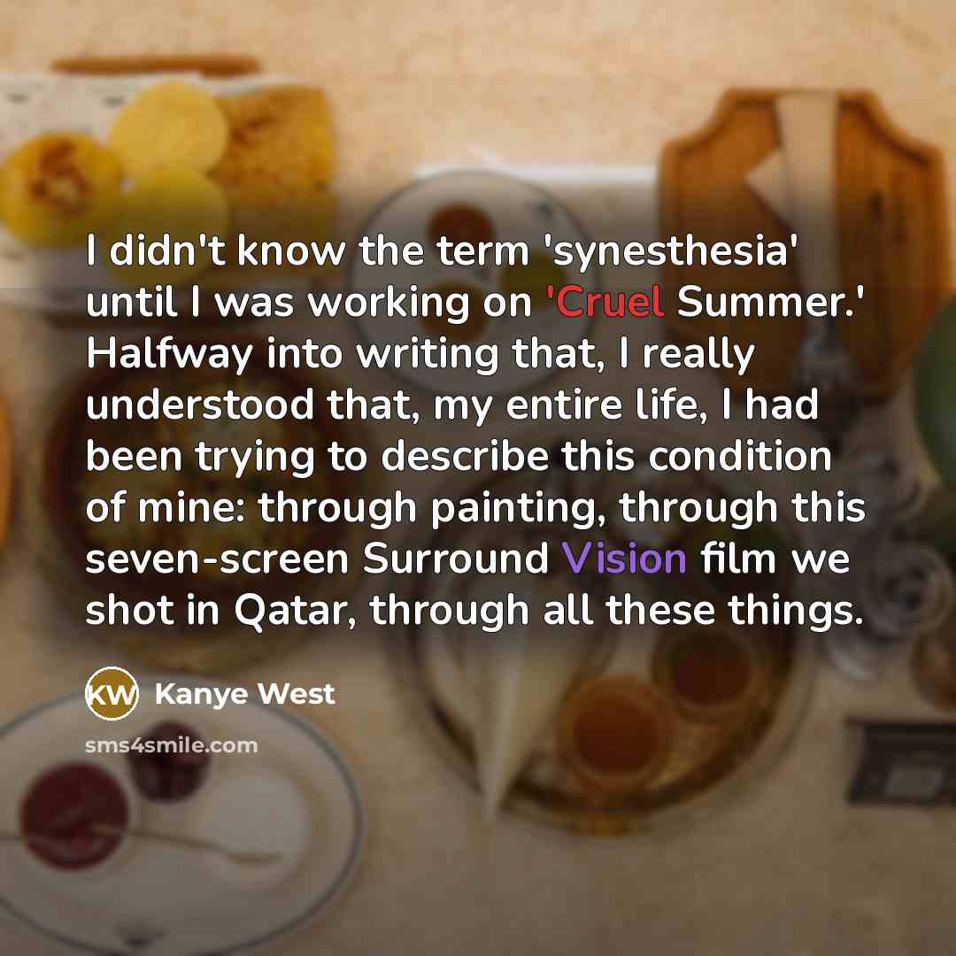 “I didn't know the term 'synesthesia' until I was working on 'Cruel Summer.' Halfway into writing that, I really understood that, my entire life, I had been trying to describe this condition of mine: through painting, through this seven-screen Surround Vision film we shot in Qatar, through all…” quote by Kanye West