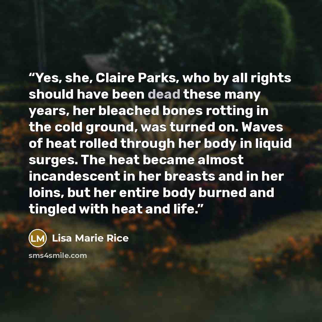 “Yes, she, Claire Parks, who by all rights should have been dead these many years, her bleached bones rotting in the cold ground, was turned on. Waves of heat rolled through her body in liquid surges. The heat became almost incandescent in her breasts and in her loins, but her entire body burned…” quote by Lisa Marie Rice