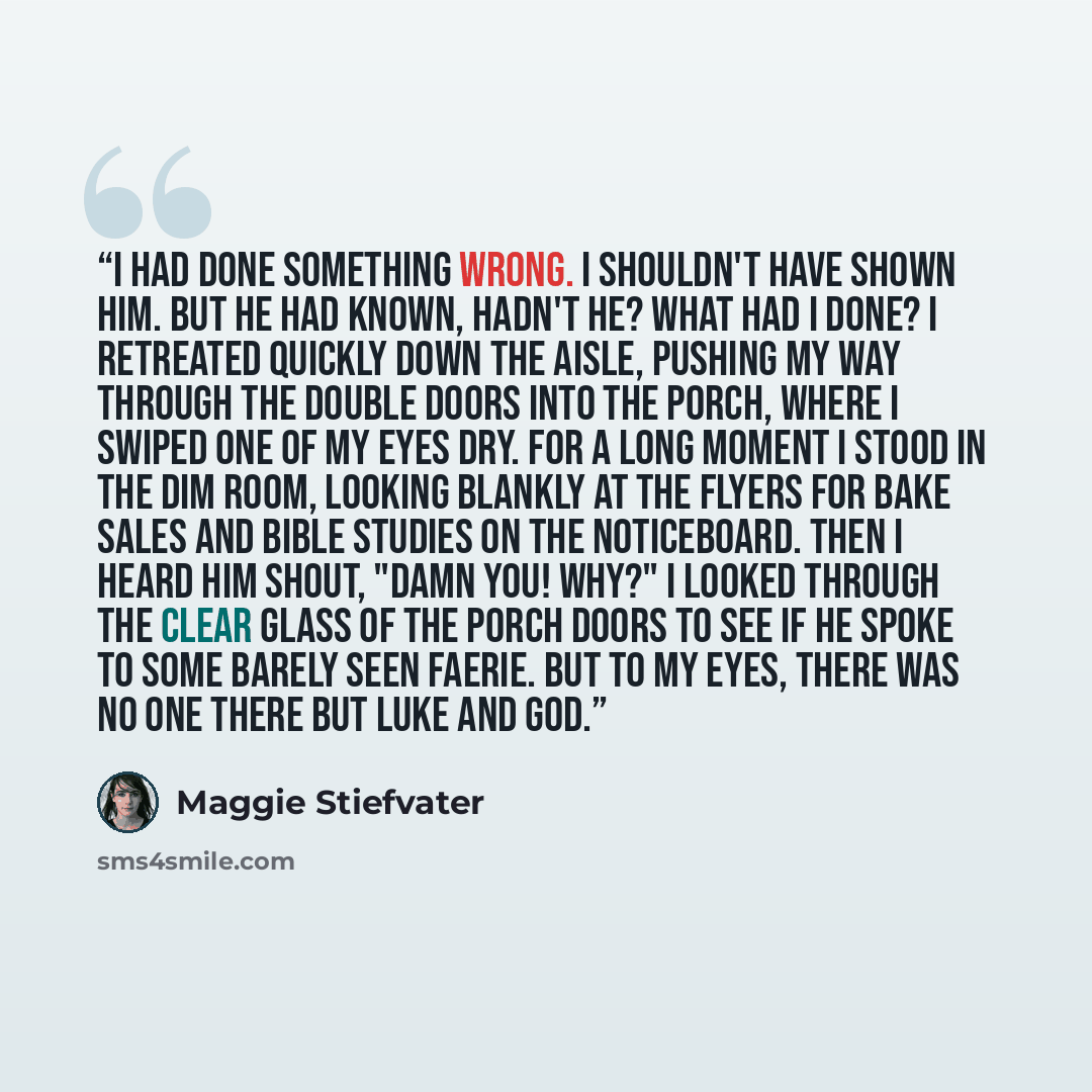 “I had done something wrong. I shouldn't have shown him. But he had known, hadn't he? What had I done? I retreated quickly down the aisle, pushing my way through the double doors into the porch, where I swiped one of my eyes dry. For a long moment I stood in the dim room, looking blankly at the…” quote by Maggie Stiefvater
