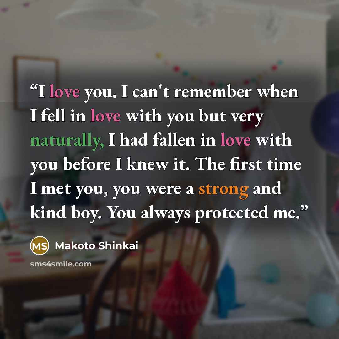 “I love you. I can't remember when I fell in love with you but very naturally, I had fallen in love with you before I knew it. The first time I met you, you were a strong and kind boy. You always protected me.” quote by Makoto Shinkai