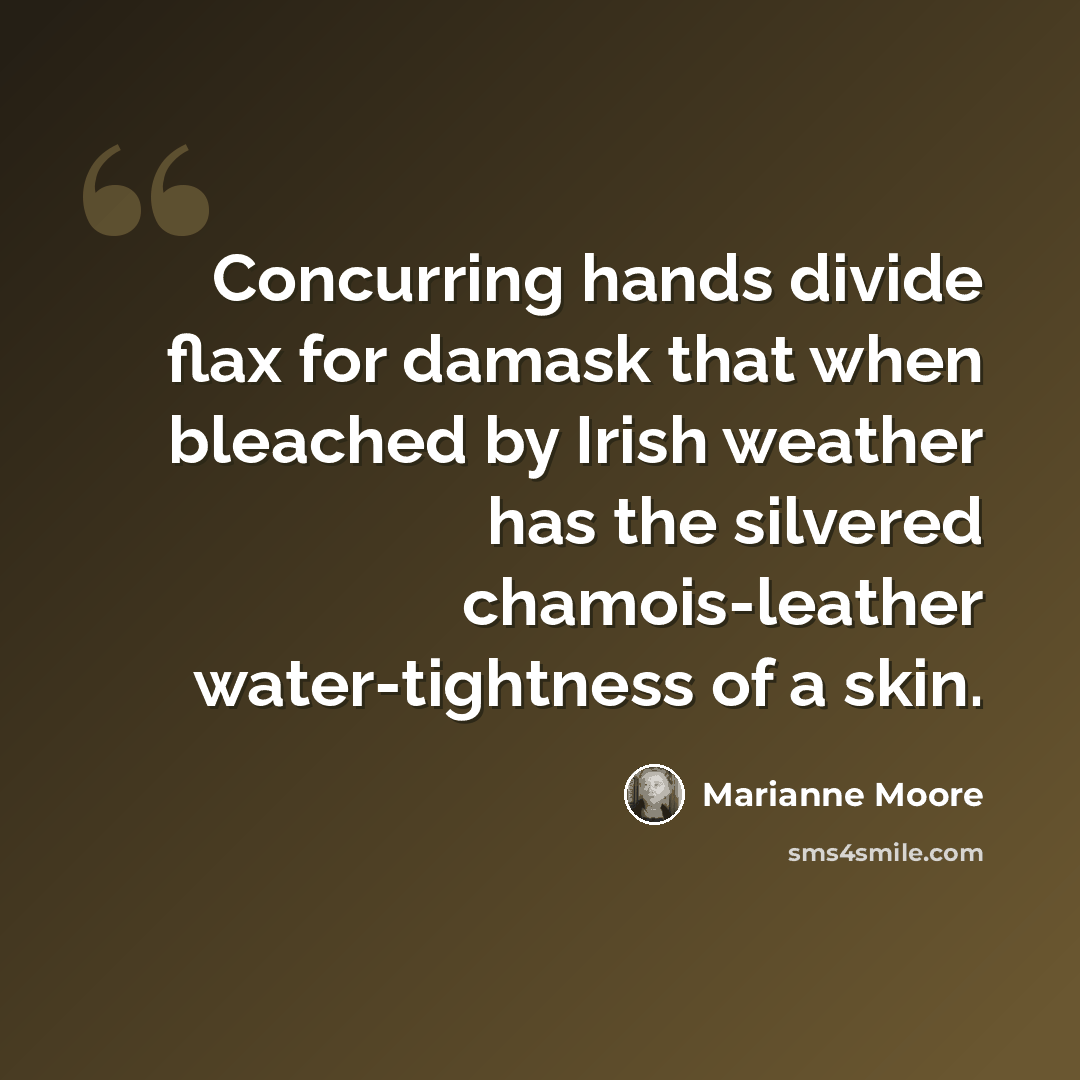 “Concurring hands divide flax for damask that when bleached by Irish weather has the silvered chamois-leather water-tightness of a skin.” quote by Marianne Moore