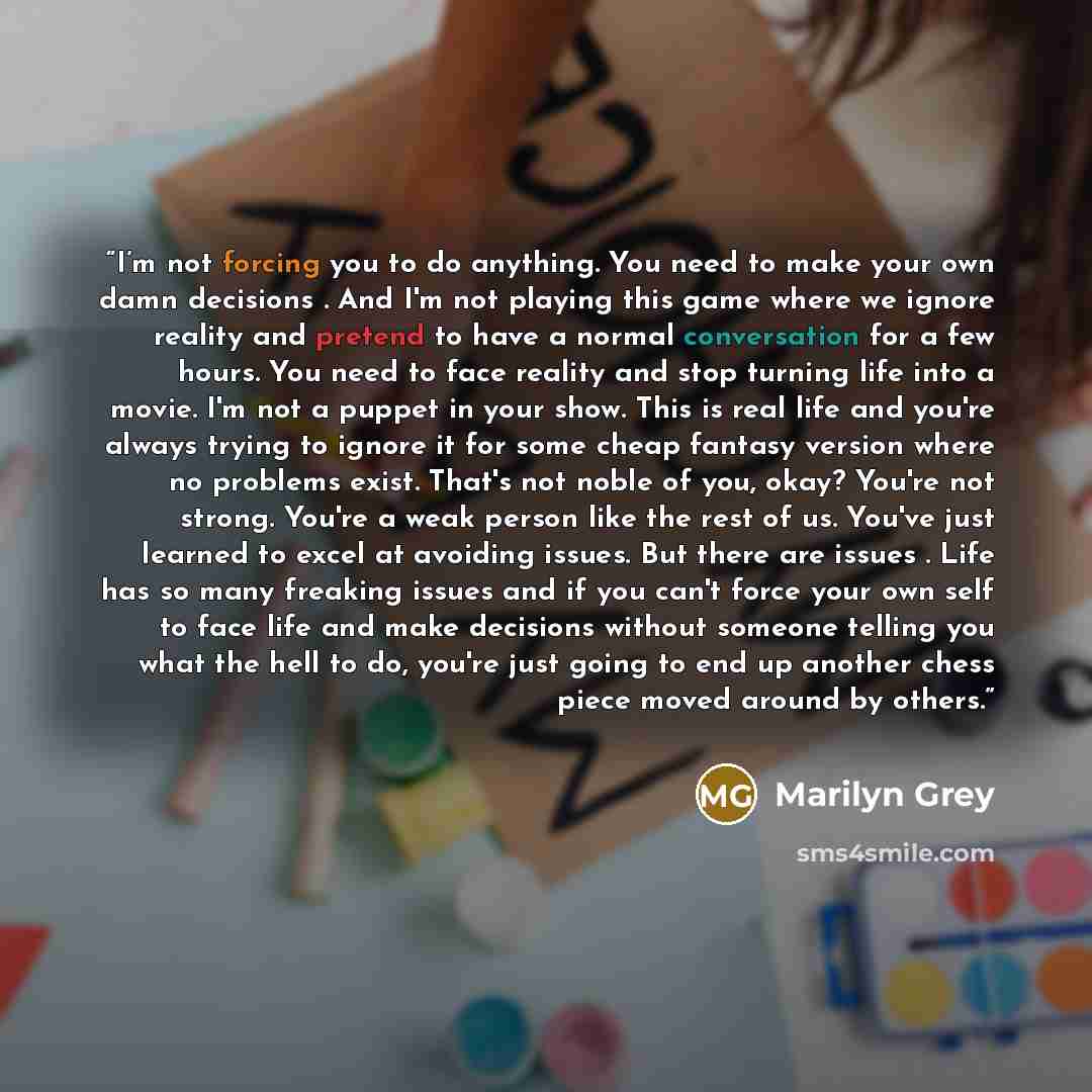 “I’m not forcing you to do anything. You need to make your own damn decisions . And I'm not playing this game where we ignore reality and pretend to have a normal conversation for a few hours. You need to face reality and stop turning life into a movie. I'm not a puppet in your show. This is real…” quote by Marilyn Grey