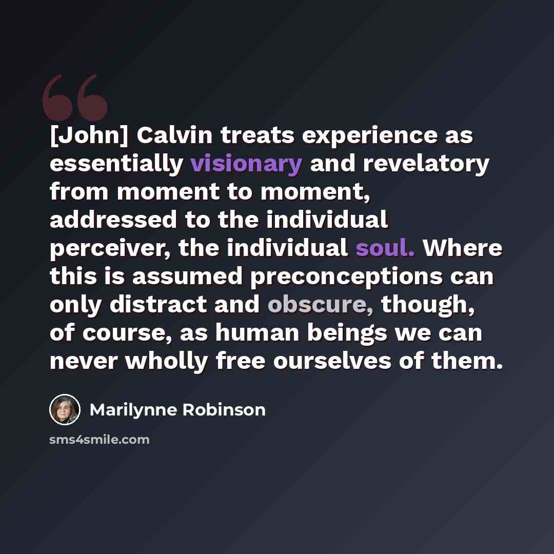 “[John] Calvin treats experience as essentially visionary and revelatory from moment to moment, addressed to the individual perceiver, the individual soul. Where this is assumed preconceptions can only distract and obscure, though, of course, as human beings we can never wholly free ourselves of…” quote by Marilynne Robinson