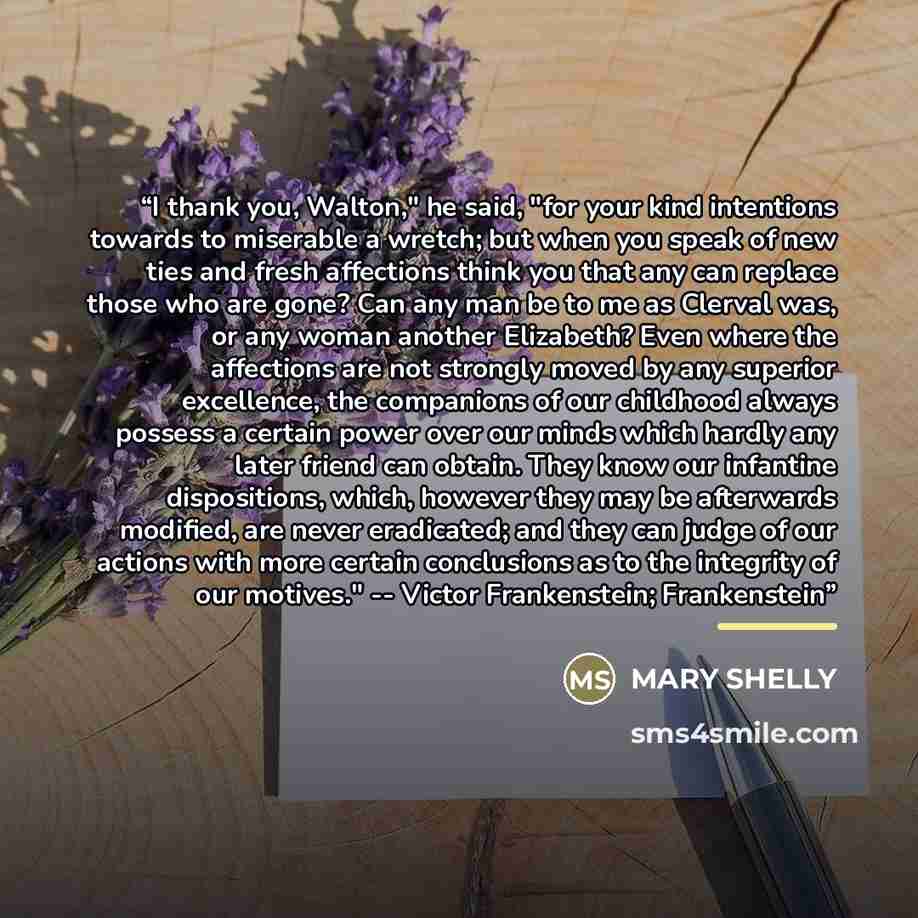 “I thank you, Walton," he said, "for your kind intentions towards to miserable a wretch; but when you speak of new ties and fresh affections think you that any can replace those who are gone? Can any man be to me as Clerval was, or any woman another Elizabeth? Even where the affections are not…” quote by Mary Shelly