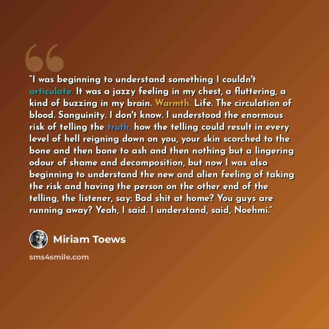 “I was beginning to understand something I couldn't articulate. It was a jazzy feeling in my chest, a fluttering, a kind of buzzing in my brain. Warmth. Life. The circulation of blood. Sanguinity. I don't know. I understood the enormous risk of telling the truth, how the telling could result in…” quote by Miriam Toews