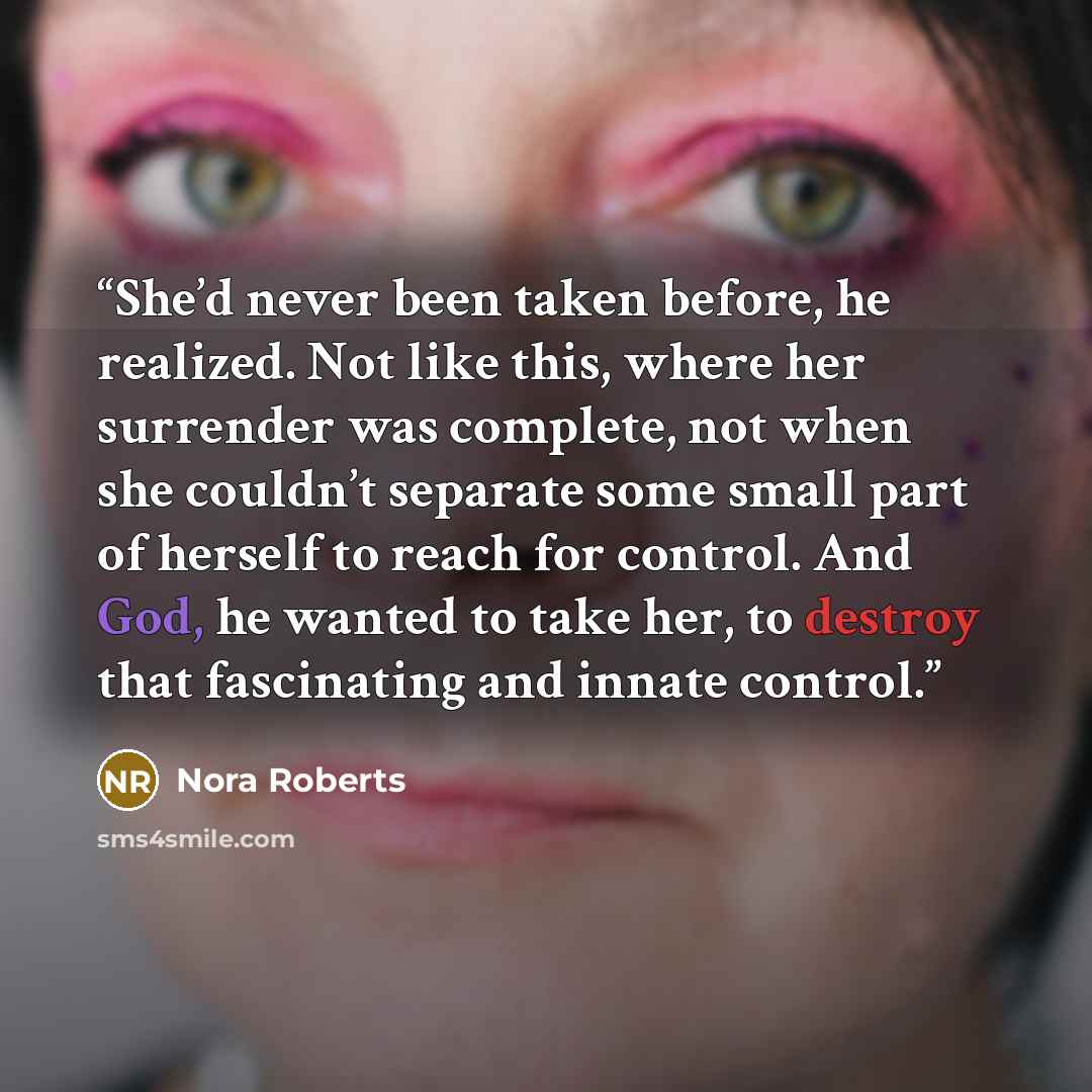 “She’d never been taken before, he realized. Not like this, where her surrender was complete, not when she couldn’t separate some small part of herself to reach for control. And God, he wanted to take her, to destroy that fascinating and innate control.” quote by Nora Roberts
